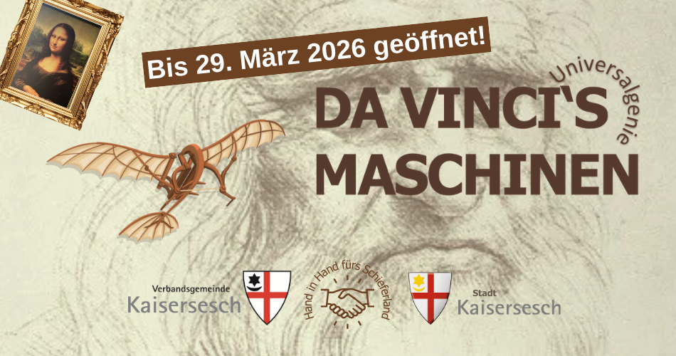 Das Bild ist ein Werbeplakat für die Sonderausstellung "Da Vincis Maschinen". Im Detail sind folgende Elemente zu erkennen: Hintergrund: Eine schematische Bleistiftskizze des Gesichts von Leonardo da Vinci selbst, die dem Bild eine historische und künstlerische Atmosphäre verleiht. Schriftzug: In der Mitte des Bildes in großen braunen Buchstaben steht "DA VINCI'S MASCHINEN". Oben rechts davon, um einen Bogen gelegt, ist das Wort "Universalgenie" zu lesen und darüber steht der Hinweis, dass die Ausstellung noch bis zum 29. März 2026 geöffnet ist. Darstellungen von Da Vinci's Werken/Ideen: Links oben ist das berühmte Gemälde der "Mona Lisa" in einem goldenen Rahmen abgebildet. Links davon ist ein Modell einer Flugmaschine zu sehen, das auf Da Vincis Studien zum Flug hindeutet. Hinweis auf die Organisatoren: Im unteren Bereich sind Logos und Schriftzüge zu sehen, die auf die Organisatoren der Veranstaltung hinweisen: Links: Verbandsgemeinde Kaisersesch mit einem Wappen. Mitte: Zwei sich schüttelnde Hände mit dem Schriftzug "Hand in Hand fürs Schieferland". Rechts: Stadt Kaisersesch mit einem weiteren Wappen. Insgesamt vermittelt das Bild eine thematische Einheit, die sich um Leonardo da Vinci, seine Erfindungen und seine Kunst dreht.